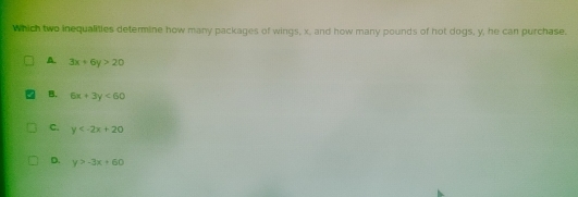 Which two inequalities determine how many packages of wings, x, and how many pounds of hot dogs, y, he can purchase.
A. 3x+6y>20
B. 6x+3y<60</tex>
C. y
D. y>-3x+60