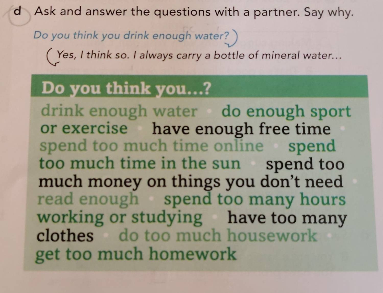 Ask and answer the questions with a partner. Say why. 
Do you think you drink enough water? 
( Yes, I think so. I always carry a bottle of mineral water... 
Do you think you….? 
drink enough water do enough sport 
or exercise have enough free time 
spend too much time online spend 
too much time in the sun spend too 
much money on things you don’t need 
read enough spend too many hours
working or studying have too many 
clothes do too much housework 
get too much homework