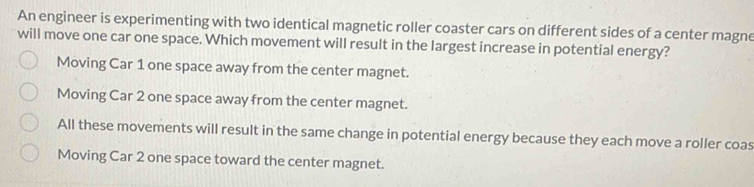 An engineer is experimenting with two identical magnetic roller coaster cars on different sides of a center magne
will move one car one space. Which movement will result in the largest increase in potential energy?
Moving Car 1 one space away from the center magnet.
Moving Car 2 one space away from the center magnet.
All these movements will result in the same change in potential energy because they each move a roller coas
Moving Car 2 one space toward the center magnet.