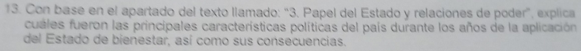 Con base en el apartado del texto llamado: “3. Papel del Estado y relaciones de poder”, explica 
cuales fueron las principales características políticas del país durante los años de la aplicación 
del Estado de bienestar, así como sus consecuencias.