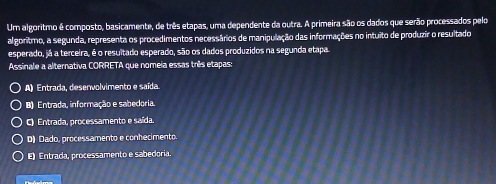 Um algoritmo é composto, basicamente, de três etapas, uma dependente da outra. A primeira são os dados que serão processados pelo
algoritmo, a segunda, representa os procedimentos necessários de manipulação das informações no intuito de produzir o resultado
esperado, já a terceira, é o resultado esperado, são os dados produzidos na segunda etapa
Assinale a alternativa CORRETA que nomeia essas três etapas:
A) Entrada, desenvolvimento e saída
B) Entrada, informação e sabedoria.
C) Entrada, processamento e saída.
D) Dado, processamento e conhecimento.
E) Entrada, processamento e sabedoria.