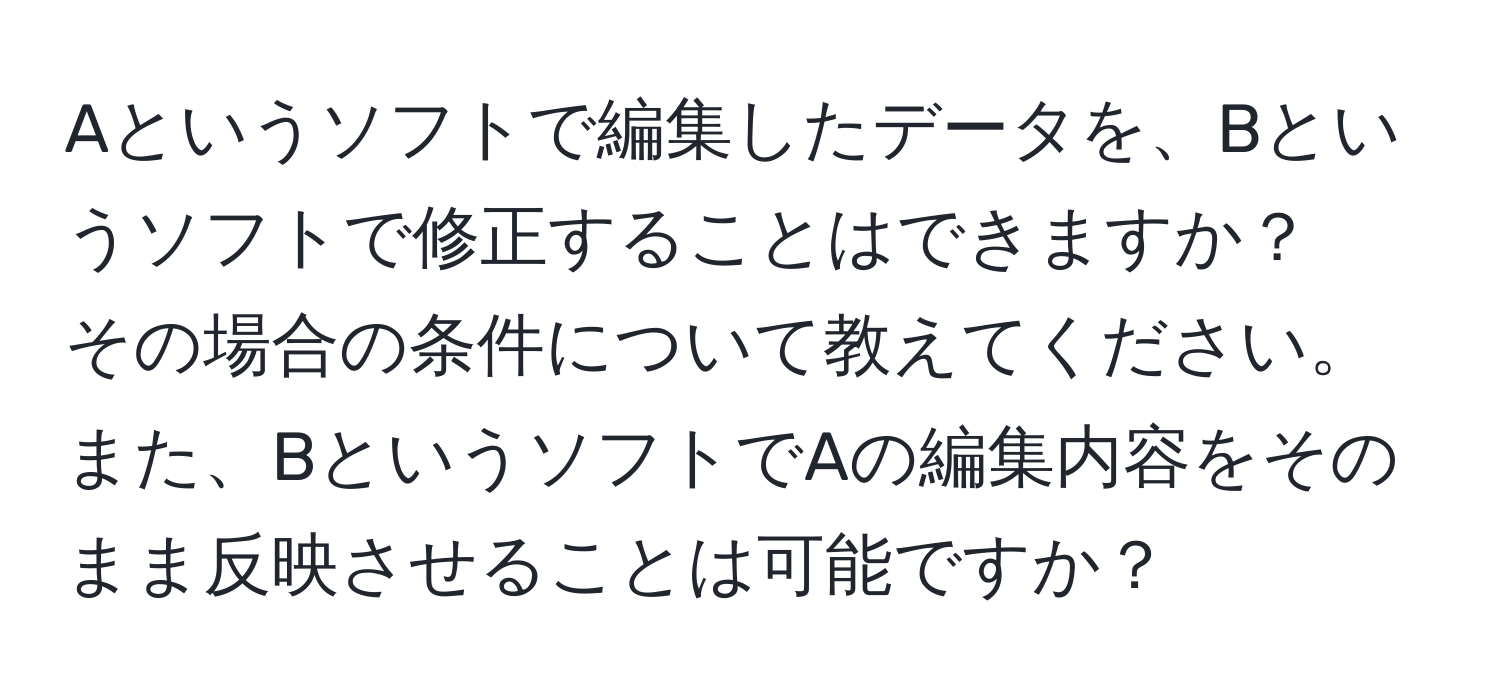 Aというソフトで編集したデータを、Bというソフトで修正することはできますか？  
その場合の条件について教えてください。また、BというソフトでAの編集内容をそのまま反映させることは可能ですか？