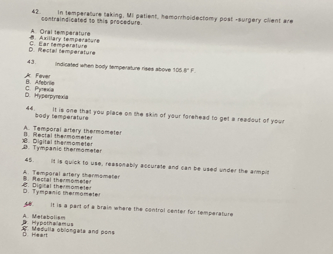 In temperature taking, MI patient, hemorrhoidectomy post -surgery client are
contraindicated to this procedure.
A. Oral temperature
B. Axillary temperature
C. Ear temperature
D. Rectal temperature
43. Indicated when body temperature rises above 105.8°F.
A. Fever
B. Afebrile
C. Pyrexia
D. Hyperpyrexia
44. It is one that you place on the skin of your forehead to get a readout of your
body temperature
A. Temporal artery thermometer
B. Rectal thermometer
X. Digital thermometer
D. Tympanic thermometer
45. It is quick to use, reasonably accurate and can be used under the armpit
A. Temporal artery thermometer
B. Rectal thermometer
C. Digital thermometer
D. Tympanic thermometer
40. It is a part of a brain where the control center for temperature
A. Metabolism
B. Hypothalamus. Medulla oblongata and pons
D. Heart