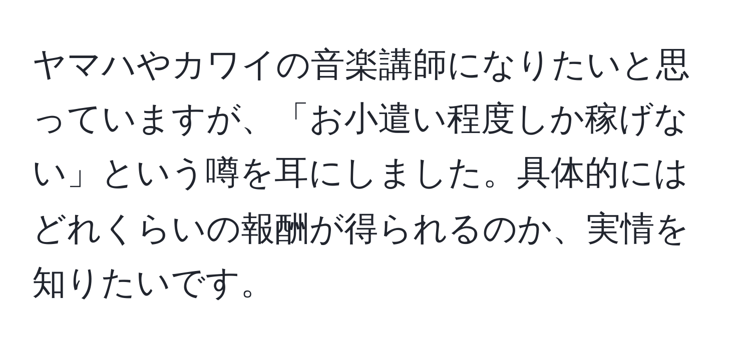 ヤマハやカワイの音楽講師になりたいと思っていますが、「お小遣い程度しか稼げない」という噂を耳にしました。具体的にはどれくらいの報酬が得られるのか、実情を知りたいです。