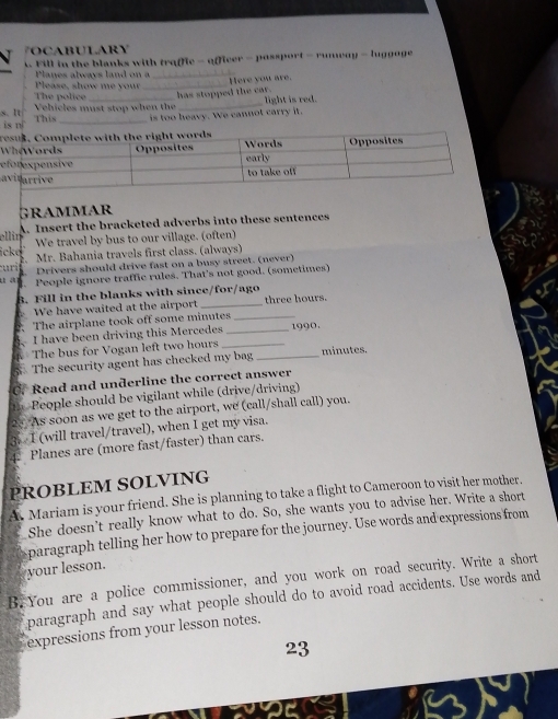 OCABULARY 
t. Fill in the blanks with traffic - officer - possport - runway - luggage 
Planes always land on a 
_ 
Please, show me your 
The police _has stopped the car. Here you are. 
Vehicles must stop when the 
s. It This _is too heavy. We cannot carry it. light is red. 
is n 
_ 
e 
a 
GRammaR 
A. Insert the bracketed adverbs into these sentences 
ellin 
We travel by bus to our village. (often) 
icke Mr. Bahania travels first class. (always) 
2、 
u ri Drivers should drive fast on a busy street. (never) 
People ignore traffic rules. That's not good. (sometimes) 
B. Fill in the blanks with since/for/ago 
We have waited at the airport _ three hours. 
The airplane took off some minutes _ 
I have been driving this Mercedes _1990. 
The bus for Vogan left two hours _ 
The security agent has checked my bag _ minutes. 
C. Read and underline the correct answer 
n People should be vigilant while (drive/driving) 
2. As soon as we get to the airport, we (call/shall call) you. 
3. I (will travel/travel), when I get my visa. 
Planes are (more fast/faster) than cars. 
PROBLEM SOLVING 
Mariam is your friend. She is planning to take a flight to Cameroon to visit her mother. 
She doesn't really know what to do. So, she wants you to advise her. Write a short 
paragraph telling her how to prepare for the journey. Use words and expressions from 
your lesson. 
B.You are a police commissioner, and you work on road security. Write a short 
paragraph and say what people should do to avoid road accidents. Use words and 
expressions from your lesson notes. 
23