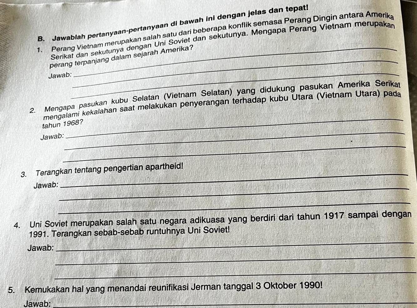 Jawablah pertanyaan-pertanyaan di bawah ini dengan jelas dan tepat! 
1. Perang Vietnam merupakan salah satu dari beberapa konflik semasa Perang Dingin antara Amerika 
Serikat dan sekutunya dengan Uni Soviet dan sekutunya. Mengapa Perang Vietnam merupakan 
_ 
perang terpanjang dalam sejarah Amerika? 
_ 
Jawab: 
_ 
2. Mengapa pasukan kubu Selatan (Vietnam Selatan) yang didukung pasukan Amerika Serikat 
_ 
mengalami kekalahan saat melakukan penyerangan terhadap kubu Utara (Vietnam Utara) pada 
tahun 1968? 
Jawab: 
_ 
_ 
3. Terangkan tentang pengertian apartheid! 
Jawab:_ 
_ 
_ 
4. Uni Soviet merupakan salah satu negara adikuasa yang berdiri dari tahun 1917 sampai dengan 
_ 
1991. Terangkan sebab-sebab runtuhnya Uni Soviet! 
Jawab: 
_ 
_ 
5. Kemukakan hal yang menandai reunifikasi Jerman tanggal 3 Oktober 1990! 
Jawab: 
_