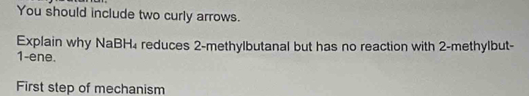 You should include two curly arrows. 
Explain why NaBH₄ reduces 2 -methylbutanal but has no reaction with 2 -methylbut-
1 -ene. 
First step of mechanism