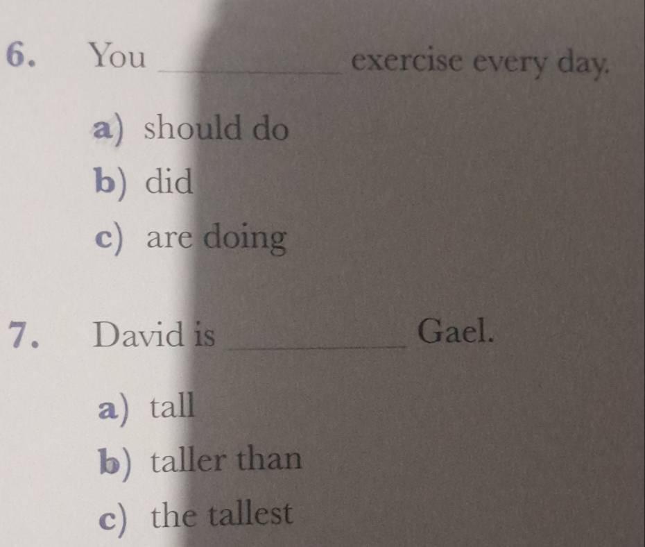 You _exercise every day.
a) should do
b) did
c) are doing
7. David is _Gael.
a) tall
b) taller than
c) the tallest