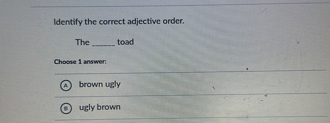 Identify the correct adjective order.
The _toad
Choose 1 answer:
brown ugly
ugly brown