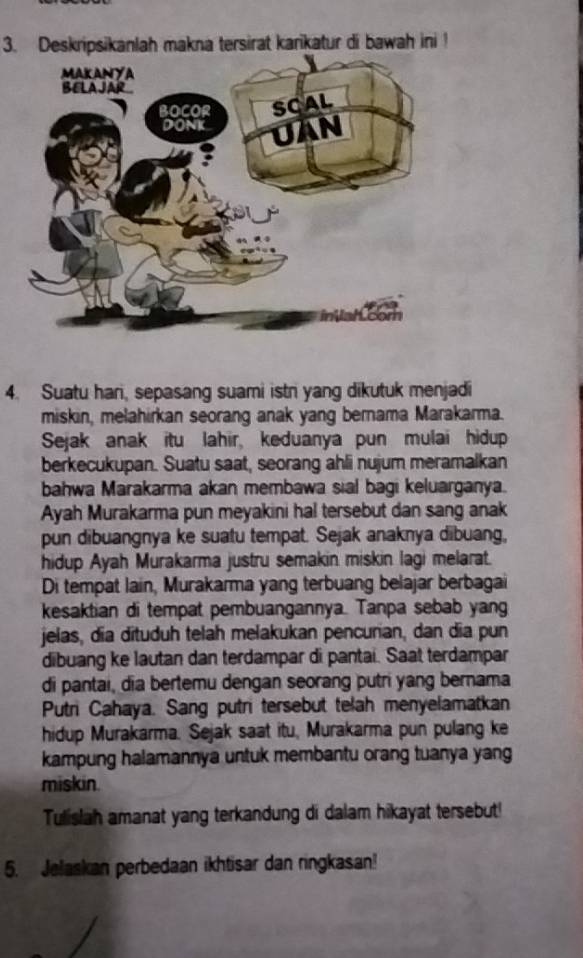 Deskripsikanlah makna tersirat karikatur di bawah ini ! 
4. Suatu hari, sepasang suami istr yang dikutuk menjadi 
miskin, melahirkan seorang anak yang bernama Marakarma. 
Sejak anak itu lahir, keduanya pun mulai hidup 
berkecukupan. Suatu saat, seorang ahli nujum meramalkan 
bahwa Marakarma akan membawa sial bagi keluarganya. 
Ayah Murakarma pun meyakini hal tersebut dan sang anak 
pun dibuangnya ke suatu tempat. Sejak anaknya dibuang, 
hidup Ayah Murakarma justru semakin miskin lagi melarat. 
Di tempat lain, Murakarma yang terbuang belajar berbagai 
kesaktian di tempat pembuangannya. Tanpa sebab yang 
jelas, dia dituduh telah melakukan pencurian, dan dia pun 
dibuang ke lautan dan terdampar di pantai. Saat terdampar 
di pantai, dia bertemu dengan seorang putri yang bernama 
Putri Cahaya. Sang putri tersebut telah menyelamatkan 
hidup Murakarma. Sejak saat itu, Murakarma pun pulang ke 
kampung halamannya untuk membantu orang tuanya yang 
miskin. 
Tulislah amanat yang terkandung di dalam hikayat tersebut! 
5. Jelaskan perbedaan ikhtisar dan ringkasan!