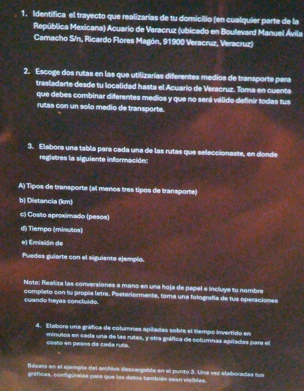 Identifica el trayecto que realizarías de tu domicilio (en cualquier parte de la 
República Mexicana) Acuario de Veracruz (ubicado en Boulevard Manuel Ávila 
Camacho S/n, Ricardo Flores Magón, 91900 Veracruz, Veracruz) 
2. Escoge dos rutas en las que utilizarías diferentes medios de transporte para 
trasladarte desde tu localidad hasta el Acuario de Veracruz. Toma en cuenta 
que debes combinar diferentes medios y que no será válido definir todas tus 
rutas con un solo medio de transporte. 
3. Elabora una tabla para cada una de las rutas que seleccionaste, en donde 
registres la siguiente información: 
A) Tipos de transporte (al menos tres tipos de transporte) 
b) Distancia (km) 
c) Costo aproximado (pesos) 
d) Tiempo (minutos) 
e) Emisión de 
Puedes guiarte con el siguiente ejemplo. 
Nota: Realiza las conversiones a mano en una hoja de papel e incluye tu nombre 
completo con tu propia letra. Posteriormente, toma una fotografía de tus operaciones 
cuando hayas concluido. 
4. Elabora una gráfica de columnas apiladas sobre el tiempo invertido en 
minutos en cada una de las rutas, y otra gráfica de columnas apiladas para el 
costo en pesos de cada ruta. 
Básate en el ejemplo del archivo descargable en el punto 3. Una vez elaboradas tus 
gráficas, configúralas para que los datos también sean visibles.