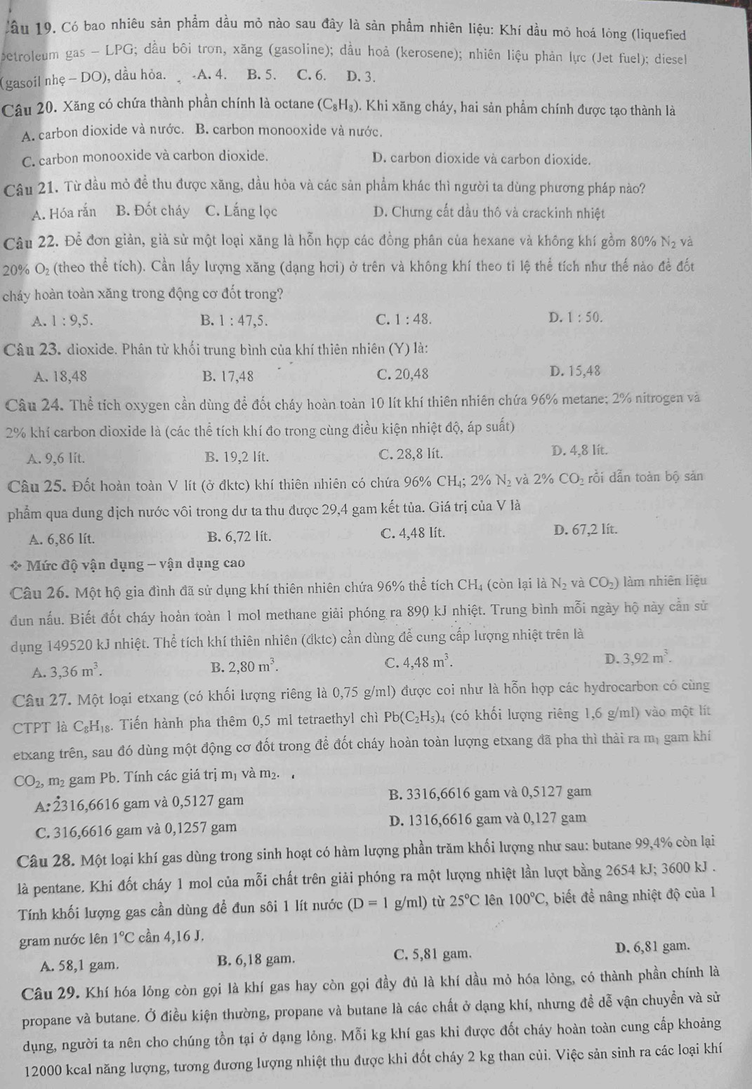 Cầu 19. Có bao nhiêu sản phẩm dầu mỏ nào sau đây là sản phẩm nhiên liệu: Khí dầu mỏ hoá lòng (liquefied
petroleum gas - LPG; đầu bôi trơn, xăng (gasoline); dầu hoả (kerosene); nhiên liệu phản lực (Jet fuel); diesel
(gasoil nhẹ - DO), dầu hỏa. -A. 4. B.5. C. 6. D. 3.
Câu 20. Xăng có chứa thành phần chính là octane (C_8H_8) 0. Khi xãng cháy, hai sản phẩm chính được tạo thành là
A. carbon dioxide và nước. B. carbon monooxide và nước.
C. carbon monooxide và carbon dioxide. D. carbon dioxide và carbon dioxide.
Câu 21. Từ dầu mỏ đề thu được xăng, dầu hỏa và các sản phẩm khác thì người ta dùng phương pháp nào?
A. Hóa rắn B. Đốt cháy C. Lắng lọc D. Chưng cất dầu thô và crackinh nhiệt
Câu 22. Để đơn giản, giả sử một loại xăng là hỗn hợp các đồng phân của hexane và không khí gồm 80% N_2 và
20% O₂ (theo thể tích). Cần lấy lượng xăng (dạng hơi) ở trên và không khí theo tỉ lệ thể tích như thế nào để đốt
cháy hoàn toàn xăng trong động cơ đốt trong?
A. 1:9,5. B. 1:47,5. C. 1:48. D. 1:50.
Câu 23. dioxide. Phân tử khối trung bình của khí thiên nhiên (Y) là:
A. 18,48 B. 17,48 C. 20,48 D. 15,48
Câu 24. Thể tích oxygen cần dùng để đốt cháy hoàn toàn 10 lít khí thiên nhiên chứa 96% metane; 2% nitrogen và
2% khí carbon dioxide là (các thể tích khí đo trong cùng điều kiện nhiệt độ, áp suất)
A. 9,6 lit. B. 19,2 lít. C. 28,8 lít. D. 4,8 lit.
Câu 25. Đốt hoàn toàn V lít (ở đktc) khí thiên nhiên có chứa 96% CH₄; 2% N₂ và 2% CO_2 rồi dẫn toàn bộ sản
phẩm qua dung dịch nước vôi trong dư ta thu được 29,4 gam kết tủa. Giá trị của V là
A. 6,86 lít. B. 6,72 lit. C. 4,48 lít. D. 67,2 lít.
* Mức độ vận dụng - vận dụng cao
Câu 26. Một hộ gia đình đã sử dụng khí thiên nhiên chứa 96% thể tích CH4 (còn lại là N_2 và CO_2) làm nhiên liệu
đun nấu. Biết đốt cháy hoàn toàn 1 mol methane giải phóng ra 890 kJ nhiệt. Trung bình mỗi ngày hộ này cần sử
dụng 149520 kJ nhiệt. Thể tích khí thiên nhiên (đktc) cần dùng để cung cấp lượng nhiệt trên là
D. 3,92m^3.
A. 3,36m^3.
B. 2,80m^3.
C. 4,48m^3.
Câu 27. Một loại etxang (có khối lượng riêng là 0,75 g/ml) được coi như là hỗn hợp các hydrocarbon có cùng
CTPT là C_8H_18 :. Tiến hành pha thêm 0,5 ml tetraethyl chì Pb(C_2H_5). 4 (có khối lượng riêng 1,6 g/ml) vào một lít
etxang trên, sau đó dùng một động cơ đốt trong để đốt cháy hoàn toàn lượng etxang đã pha thì thải ra mị gam khí
CO_2, , m² gam Pb. Tính các giá trị mị và m_2.
A:2316,6616 gam và 0,5127 gam B. 3316,6616 gam và 0,5127 gam
C. 316,6616 gam và 0,1257 gam D. 1316,6616 gam và 0,127 gam
Câu 28. Một loại khí gas dùng trong sinh hoạt có hàm lượng phần trăm khối lượng như sau: butane 99,4% còn lại
là pentane. Khi đốt cháy 1 mol của mỗi chất trên giải phóng ra một lượng nhiệt lần lượt bằng 2654 kJ; 3600 kJ .
Tính khối lượng gas cần dùng đề đun sôi 1 lít nước (D=1 ρ /m l) từ 25°C lên 100°C *, biết đề nâng nhiệt độ của 1
gram nước lên 1°C cần 4,16 J.
A. 58,1 gam. B. 6,18 gam. C. 5,81 gam.
D. 6,81 gam.
Câu 29. Khí hóa lỏng còn gọi là khí gas hay còn gọi đầy đủ là khí dầu mỏ hóa lỏng, có thành phần chính là
propane và butane. Ở điều kiện thường, propane và butane là các chất ở dạng khí, nhưng đề dễ vận chuyền và sử
dụng, người ta nên cho chúng tồn tại ở dạng lỏng. Mỗi kg khí gas khi được đốt cháy hoàn toàn cung cấp khoảng
12000 kcal năng lượng, tương đương lượng nhiệt thu được khi đốt cháy 2 kg than củi. Việc sản sinh ra các loại khí