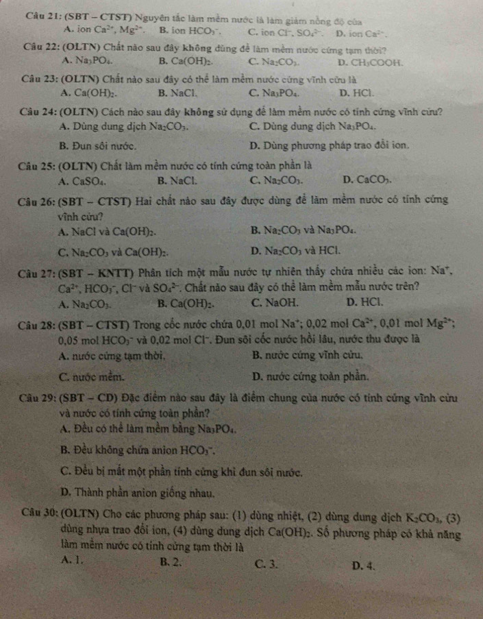 Câu 21:(SB T - CTST) Nguyên tắc làm mềm nước là làm giảm nồng độ của
A. ion Ca^(2+),Mg^(2+). B. ion HCO_3^(-. C. ion C1^-) SO_4^((2-). D, ionCa^2+).
Câu 22:(OLTN) Chất nào sau đây không dùng đề làm mềm nước cứng tạm thời?
A Na_3PO_4. B. Ca(OH)_2. C. Na_2CO_3. D. CH_3COOH.
Câu 23:(OL TN) Chất nào sau đây có thể làm mềm nước cứng vĩnh cửu là
A. Ca(OH)_2. B. NaCl. C. Na_3PO_4. D. HCl.
Câu 2 4: (OLTN) Cách nào sau đây không sử dụng để làm mềm nước có tính cứng vĩnh cứu?
A. Dùng dung dịch Na_2CO_3. C. Dùng dung dịch Na_3PO_4.
B. Đun sôi nước. D. Dùng phương pháp trao đổi ion.
Câu 25: (OLTN) Chất làm mềm nước có tính cứng toàn phần là
A. CaSO_4. B. NaCl. C. Na_2CO_3. D. CaCO_3.
Câu 2 (SBT-CTST) Hai chất nào sau đây được dùng đề làm mềm nước có tính cứng
vĩnh cứu?
A. NaCl và Ca(OH)_2. B. Na_2CO_3 và Na_3PO_4.
C. Na_2CO_3 và Ca(OH)_2. D. Na_2CO_3 và HCl.
Câu 27: (SBT-KNTT) Phân tích một mẫu nước tự nhiên thấy chứa nhiều các ion: Na
Ca^(2+),HCO_3^(- , Cl và SO_4^(2-) 7. Chất năo sau đây có thể làm mềm mẫu nước trên?
A. Na_2)CO_3. B. Ca(OH)_2. C. NaOH. D. HCl.
Câu 28:(SBT· -  CTST) Trong cốc nước chứa 0,01 mol Na^+ 0.02π ol Ca^(2+),0.01 mol Mg^(2+)
0.05molHCO_3 ' ' và 0,02 mol Cl''. Đun sôi cốc nước hồi lâu, nước thu được là
A. nước cứng tạm thời, B. nước cứng vĩnh cửu,
C. nước mềm. D. nước cứng toàn phần.
Câu 29: (SBT - CD) Đặc điểm nào sau đây là điểm chung của nước có tính cứng vĩnh cửu
và nước có tính cứng toàn phần?
A. Đều có thể làm mềm bằng Na_3PO_4.
B. Đều không chứa anion HCO_3^(-.
C. Đều bị mắt một phần tính cứng khì đun sôi nước.
D. Thành phần anion giống nhau.
Câu 30: (OLTN) Cho các phương pháp sau: (1) dùng nhiệt, (2) dùng dung dịch K_2)CO_3, , (3)
dùng nhựa trao đổi ion, (4) dùng dung dịch Ca(OH): 2. Số phương pháp có khả năng
làm mềm nước có tính cứng tạm thời là
A. 1. B. 2. C. 3. D. 4.