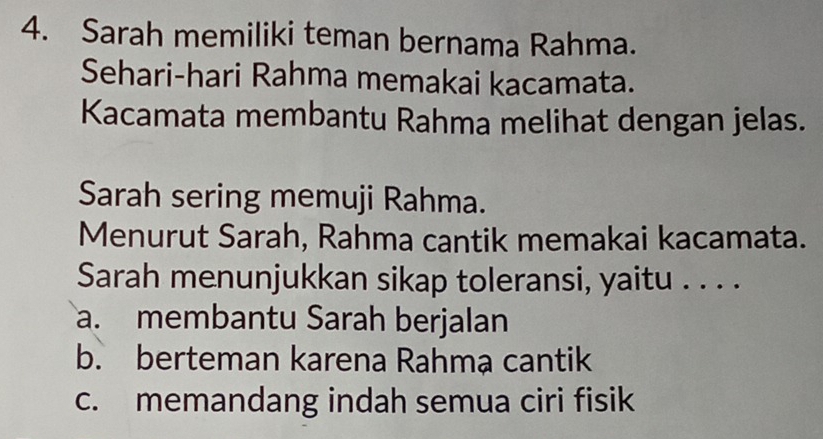 Sarah memiliki teman bernama Rahma.
Sehari-hari Rahma memakai kacamata.
Kacamata membantu Rahma melihat dengan jelas.
Sarah sering memuji Rahma.
Menurut Sarah, Rahma cantik memakai kacamata.
Sarah menunjukkan sikap toleransi, yaitu . . . .
a. membantu Sarah berjalan
b. berteman karena Rahma cantik
c. memandang indah semua ciri fisik