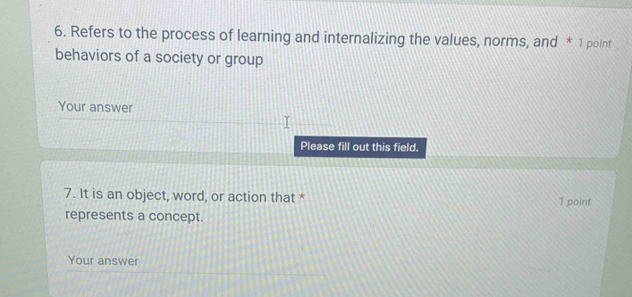 Refers to the process of learning and internalizing the values, norms, and * 1 point 
behaviors of a society or group 
Your answer 
Please fill out this field. 
7. It is an object, word, or action that * 1 point 
represents a concept. 
Your answer