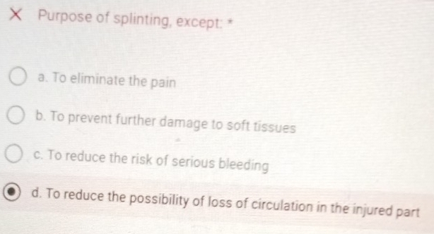 ×ī Purpose of splinting, except: *
a. To eliminate the pain
b. To prevent further damage to soft tissues
c. To reduce the risk of serious bleeding
d. To reduce the possibility of loss of circulation in the injured part