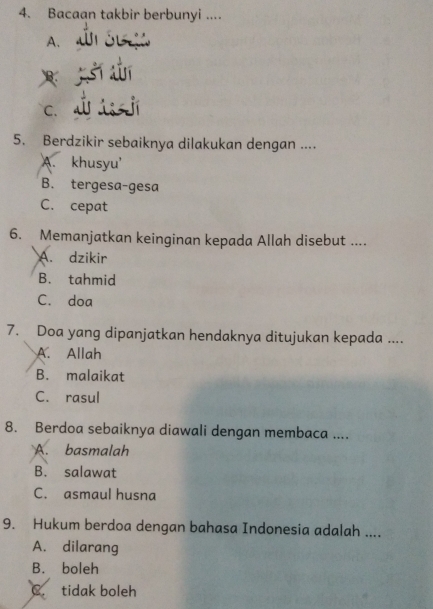 Bacaan takbir berbunyi ....
A.
B.
C.
5. Berdzikir sebaiknya dilakukan dengan ....
A. khusyu'
B. tergesa-gesa
C. cepat
6. Memanjatkan keinginan kepada Allah disebut ....
A. dzikir
B. tahmid
C. doa
7. Doa yang dipanjatkan hendaknya ditujukan kepada ....
A. Allah
B. malaikat
C. rasul
8. Berdoa sebaiknya diawali dengan membaca ....
A. basmalah
B. salawat
C. asmaul husna
9. Hukum berdoa dengan bahasa Indonesia adalah ....
A. dilarang
B. boleh
C tidak boleh