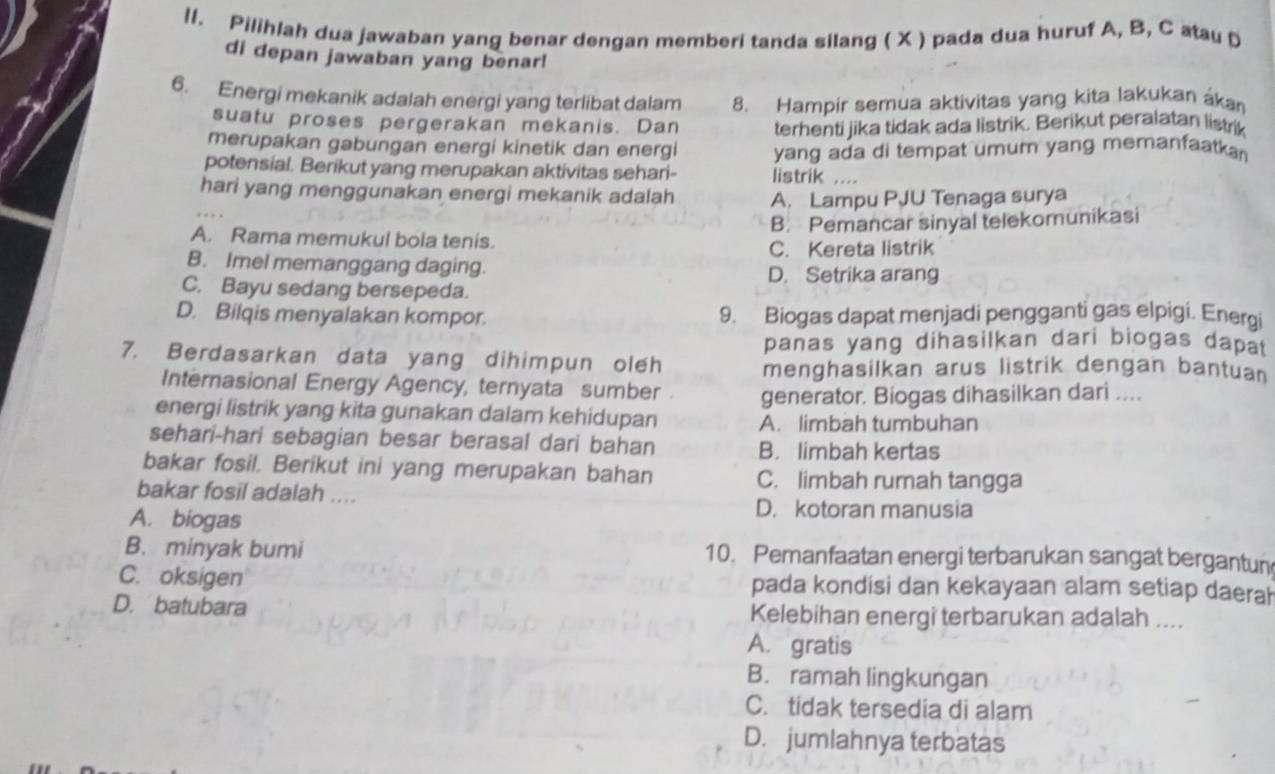 ll. Pilihlah dua jawaban yang benar dengan memberi tanda silang ( X ) pada dua huruf A, B, C atau D
di depan jawaban yang benar!
6. Energi mekanik adalah energi yang terlibat dalam 8. Hampir semua aktivitas yang kita lakukan ákan
suatu proses pergerakan mekanis. Dan terhenti jika tidak ada listrik. Berikut peralatan listrik
merupakan gabungan energi kinetik dan energi yang ada di tempat umum yang memanfaatkan 
potensial. Berikut yang merupakan aktivitas sehari- listrik ....
hari yang menggunakan energi mekanik adalah A. Lampu PJU Tenaga surya
B. Pemancar sinyal telekomunikasi
A. Rama memukul bola tenis.
C. Kereta listrik
B. Imel memanggang daging. D. Setrika arang
C. Bayu sedang bersepeda.
D. Bilqis menyalakan kompor. 9. Biogas dapat menjadi pengganti gas elpigi. Energi
panas yang dihasilkan dari biogas dapat
7. Berdasarkan data yang dihimpun oleh menghasilkan arus listrik dengan bantuan
Internasional Energy Agency, ternyata sumber generator. Biogas dihasilkan dari ....
energi listrik yang kita gunakan dalam kehidupan A. limbah tumbuhan
sehari-hari sebagian besar berasal dari bahan
B. limbah kertas
bakar fosil. Berikut ini yang merupakan bahan C. limbah rumah tangga
bakar fosil adalah ....
A. biogas
D. kotoran manusia
B. minyak bumi 10. Peranfaatan energi terbarukan sangat bergantun
C. oksigen pada kondisi dan kekayaan alam setiap daerah
D. batubara Kelebihan energi terbarukan adalah ....
A. gratis
B. ramah lingkungan
C. tidak tersedia di alam
D. jumlahnya terbatas