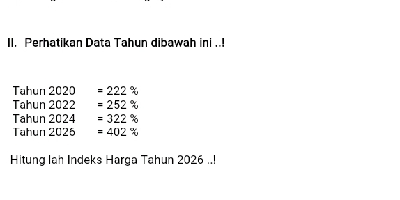 Perhatikan Data Tahun dibawah ini ..! 
Tahun 2020 =222%
Tahun 2022 =252%
Tahun 2024 =322%
Tahun 2026 =402%
Hitung Iah Indeks Harga Tahun 2026..!