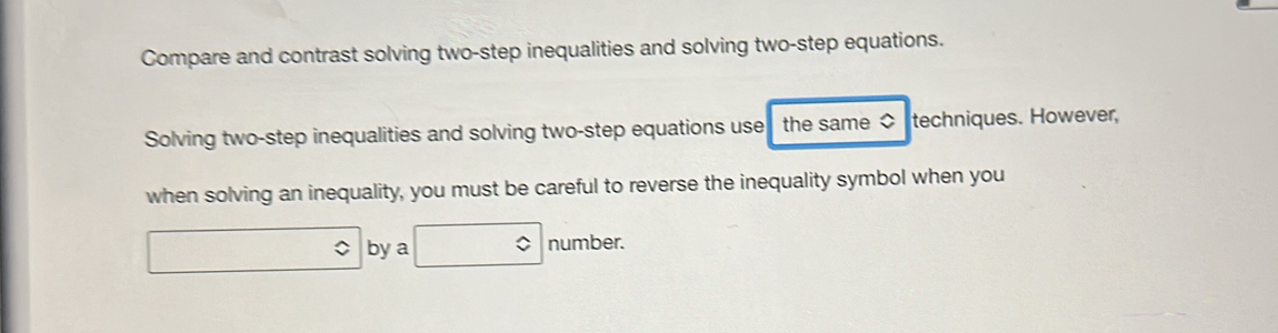 Compare and contrast solving two-step inequalities and solving two-step equations. 
Solving two-step inequalities and solving two-step equations use the same $ techniques. However, 
when solving an inequality, you must be careful to reverse the inequality symbol when you 
by a number.