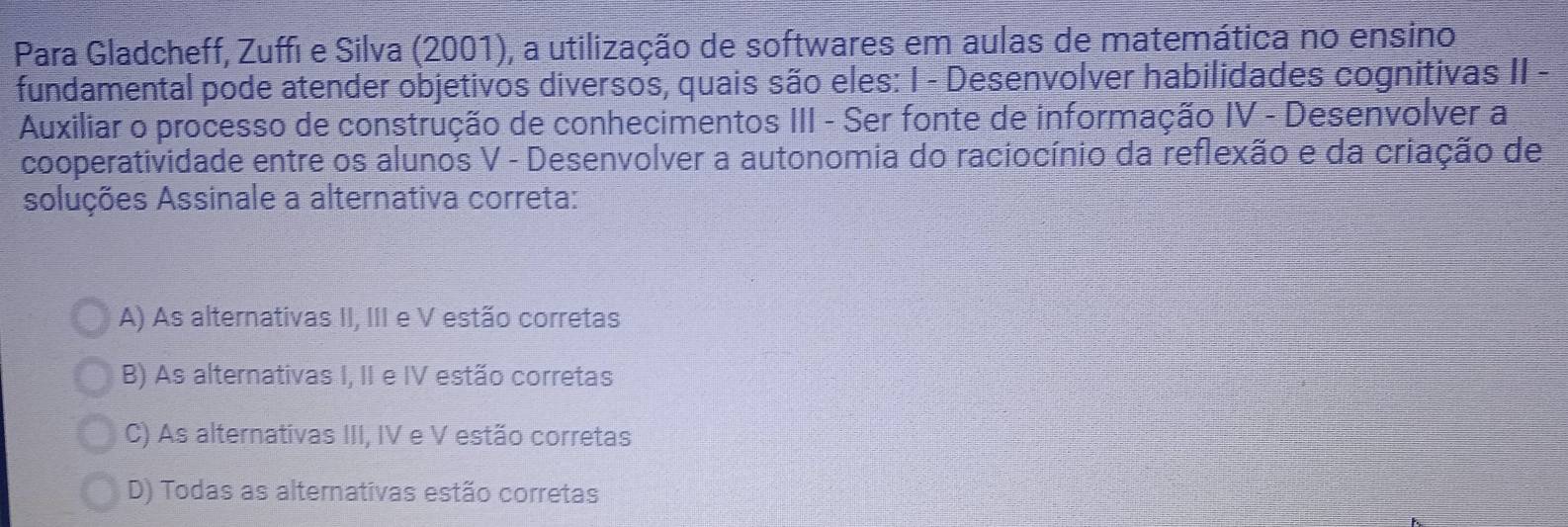 Para Gladcheff, Zuffi e Silva (2001), a utilização de softwares em aulas de matemática no ensino
fundamental pode atender objetivos diversos, quais são eles: I - Desenvolver habilidades cognitivas II -
Auxiliar o processo de construção de conhecimentos III - Ser fonte de informação IV - Desenvolver a
cooperatividade entre os alunos V - Desenvolver a autonomia do raciocínio da reflexão e da criação de
soluções Assinale a alternativa correta:
A) As alternativas II, III e V estão corretas
B) As alternativas I, II e IV estão corretas
C) As alternativas III, IV e V estão corretas
D) Todas as alternativas estão corretas