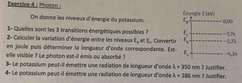 Photon : Énergie E(eV 1
On donne les niveaux d'énergie du potassium. 0,00
E_d
1- Quelles sont les 3 transitions énergétiques possibles ? E_c
−1,74
2- Calculer la variation d'énergie entre les niveaux E_a et E_c. Convertir E_b -2,73
en joule puis déterminer la longueur d'onde correspondante. Est- E_a
elle visible ? Le photon est-il émis ou absorbé ? -4,34
3- Le potassium peut-il émettre une radiation de longueur d’onde lambda =350nm ? Justifier.
4- Le potassium peut-il émettre une radiation de longueur d’onde lambda =286nm ? Justifier.