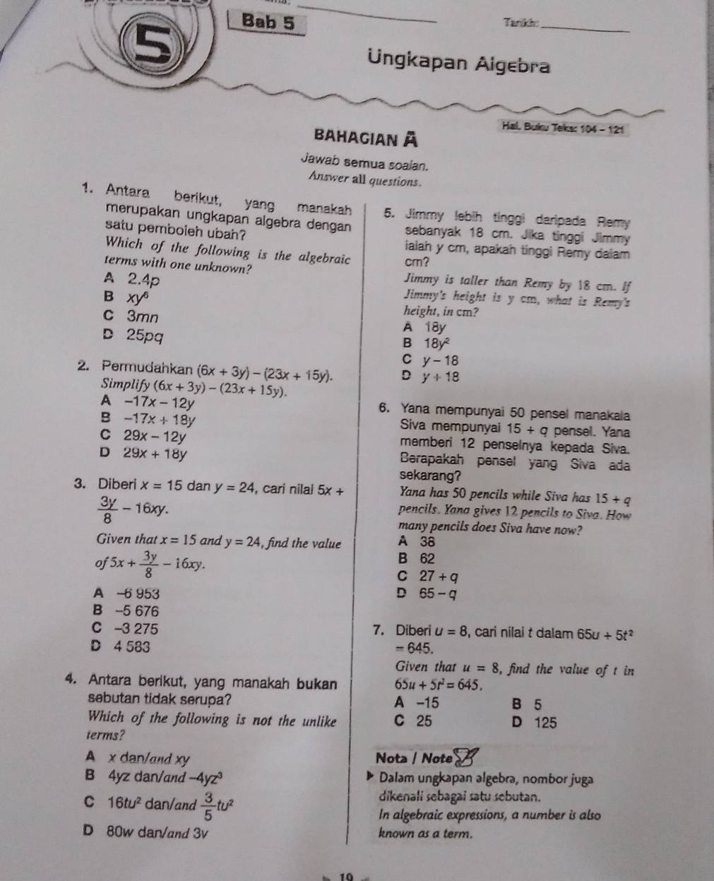 Bab 5 Tarikh:_
Üngkapan Aigebra
Hal. Buku Teks: 104 - 121
Bahagian à
Jawab semua soalan.
Answer all questions
1. Antara berikut, yang manakah 5. Jimmy lebih tinggi daripada Remy
merupakan ungkapan algebra dengan sebanyak 18 cm. Jika tinggi Jimmy
satu pemboleh ubah? ialah y cm, apakah tinggi Remy daiam
Which of the following is the algebraic cm?
terms with one unknown? Jimmy is taller than Remy by 18 cm. If
A 2.4p Jimmy's height is y cm, what is Remy's
B xy^6
height, in cm?
c 3mn A 18y
D 25pq
B 18y^2
C y-18
2. Permudahkan (6x+3y)-(23x+15y). D y+18
Simplify (6x+3y)-(23x+15y).
A -17x-12y
6. Yana mempunyai 50 pensel manakala
B -17x+18y
Siva mempunyai 15+q pensel. Yana
C 29x-12y
memberi 12 penselnya kepada Siva.
D 29x+18y
Berapakah pensel yang Siva ada
sekarang?
3. Diberi x=15 dan y=24 , cari nilai 5x+ Yana has 50 pencils while Siva has 15+q
 3y/8 -16xy.
pencils. Yana gives 12 pencils to Siva. How
many pencils does Siva have now?
Given that x=15 and y=24 , find the value A 38
oj 5x+ 3y/8 -16xy.
B 62
C 27+q
A -6 953 D 65-q
B -5 676
C -3 275 7. Diberi u=8 , cari nilai t dalam 65u+5t^2
D 4 583 =645.
Given that u=8 , find the value of t in
4. Antara berikut, yang manakah bukan 65u+5t^2=645.
sebutan tidak serupa? A -15 B 5
Which of the following is not the unlike C 25 D 125
terms?
A x dan/and xy Nota / Note
B 4yz dan/and -4yz^3 Dalam ungkapan algebra, nombor juga
C 16tu^2 dan/and  3/5 tu^2
dikenali sebagai satu sebutan.
In algebraic expressions, a number is also
D 80w dan/and 3v known as a term.
10