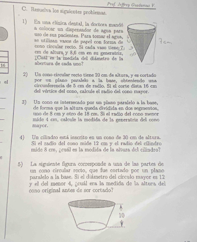 Prof. Jeffrey Guadamuz V. 
C. Resuelva los siguientes problemas. 
1) En una clínica dental, la doctora mandó 
a colocar un dispensador de agua para 
uso de sus pacientes. Para tomar el agua, 
se utilizan vasos de papel con forma de 
cono circular recto. Si cada vaso tiene 7
cm de altura y 8,6 cm en su generatriz, 
Cuál es la medida del diámetro de la
16 abertura de cada uno? 
2) Un cono circular recto tiene 20 cm de altura, y es cortado 
el por un plano paralelo a la base, obteniendo una 
circunferencia de 5 cm de radio. Si el corte dista 16 cm
del vértice del cono, calcule el radio del cono mayor. 
_ 
3) Un cono es intersecado por un plano paralelo a la base, 
_ 
de forma que la altura queda dividida en dos segmentos, 
uno de 8 cm y otro de 18 cm. Si el radio del cono menor 
mide 4 cm, calcule la medida de la generatriz del cono 
mayor. 
4) Un cilindro está inscrito en un cono de 30 cm de altura. 
Si el radio del cono mide 12 cm y el radio del cilindro 
mide 8 cm, ¿cuál es la medida de la altura del cilindro? 
e 
5) La siguiente figura corresponde a una de las partes de 
un cono circular recto, que fue cortado por un plano 
paralelo a la base. Si el diámetro del círculo mayor es 12
y el del menor 4, ¿cuál era la medida de la altura del 
cono original antes de ser cortado?