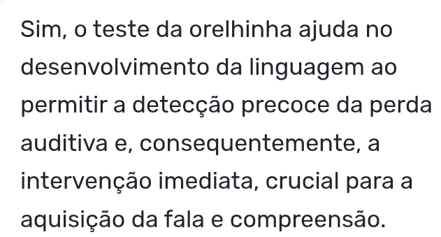 Sim, o teste da orelhinha ajuda no 
desenvolvimento da linguagem ao 
permitir a detecção precoce da perda 
auditiva e, consequentemente, a 
intervenção imediata, crucial para a 
aquisição da fala e compreensão.