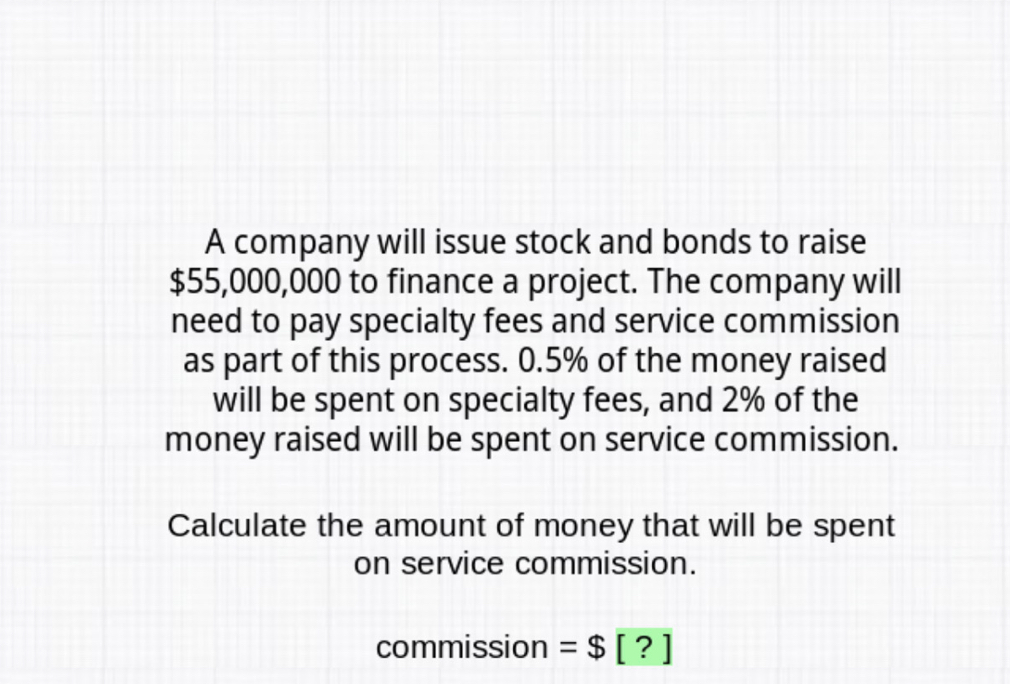 A company will issue stock and bonds to raise
$55,000,000 to finance a project. The company willl
need to pay specialty fees and service commission
as part of this process. 0.5% of the money raised
will be spent on specialty fees, and 2% of the
money raised will be spent on service commission.
Calculate the amount of money that will be spent
on service commission.
commission=$□ ??