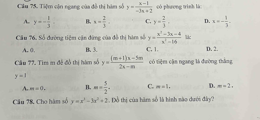 Tiệm cận ngang của đồ thị hàm số y= (x-1)/-3x+2  có phương trình là:
A. y=- 1/3 . x= 2/3 . y= 2/3 . x=- 1/3 . 
B.
C.
D.
Câu 76. Số đường tiệm cận đứng của đồ thị hàm số y= (x^2-3x-4)/x^2-16  là:
A. 0. B. 3. C. 1. D. 2.
Câu 77. Tìm m để đồ thị hàm số y= ((m+1)x-5m)/2x-m  có tiệm cận ngang là đường thắng
y=1
A. m=0.
B. m= 5/2 .
C. m=1. D. m=2. 
Câu 78. Cho hàm số y=x^3-3x^2+2. Đồ thị của hàm số là hình nào dưới đây?