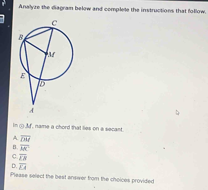 Analyze the diagram below and complete the instructions that follow.
In odot M , name a chord that lies on a secant.
A. overline DM
B. overline MC
C. overline EB
D、 overline EA
Please select the best answer from the choices provided