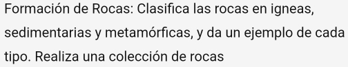 Formación de Rocas: Clasifica las rocas en igneas, 
sedimentarias y metamórficas, y da un ejemplo de cada 
tipo. Realiza una colección de rocas