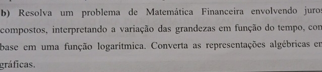 Resolva um problema de Matemática Financeira envolvendo juros 
compostos, interpretando a variação das grandezas em função do tempo, com 
base em uma função logarítmica. Converta as representações algébricas em 
gráficas.