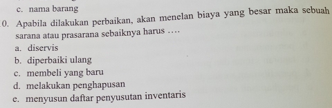 c. nama barang
0. Apabila dilakukan perbaikan, akan menelan biaya yang besar maka sebuah
sarana atau prasarana sebaiknya harus …
a. diservis
b. diperbaiki ulang
c. membeli yang baru
d. melakukan penghapusan
e. menyusun daftar penyusutan inventaris