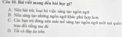 Bài viết mang đến bài học gi?
A. Nên bài trừ, loại bỏ việc sáng tạo ngôn ngữ
B. Nen sáng tao những ngôn ngữ khác phù hợp hơn
C. Các bạn trẻ đứng nên mái mê sáng tạo ngỗn ngữ mới mà quên
trau đổi tiếng mẹ đé
D. Tất cả đáp án trên