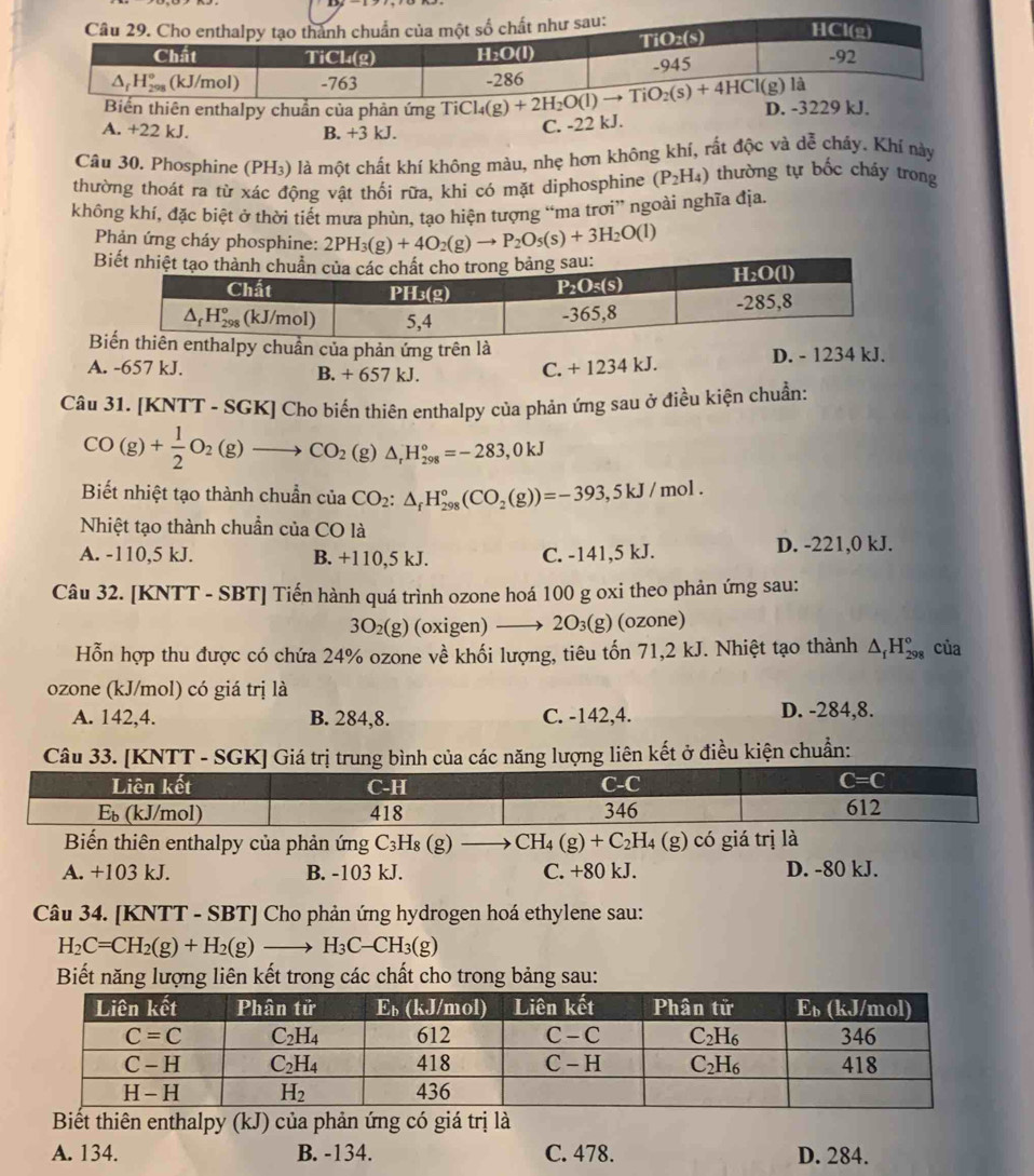 thiên enthalpy chuẩn của phản ứng
D. -3229 kJ.
A. +22 kJ. B. +3 kJ.
C. -22 kJ.
Câu 30. Phosphine (PH₃) là một chất khí không màu, nhẹ hơn không khí, rất độc và dễ chảy. Khí này
thường thoát ra từ xác động vật thổi rữa, khi có mặt diphosphine (P_2H_4) thường tự bốc cháy trong
không khí, đặc biệt ở thời tiết mưa phùn, tạo hiện tượng “ma trơi” ngoài nghĩa địa.
Phản ứng cháy phosphine: 2PH_3(g)+4O_2(g)to P_2O_5(s)+3H_2O(l)
B
Buẩn của phản ứng trên là
A. -657 kJ. B. +657 kJ.
C. +1234kJ. D. - 1234 kJ.
Câu 31. [KNTT - SGK] Cho biến thiên enthalpy của phản ứng sau ở điều kiện chuẩn:
CO(g)+ 1/2 O_2(g)to CO_2(g)△ _1H_(298)°=-283,0kJ
Biết nhiệt tạo thành chuẩn của CO_2:△ _fH_(298)°(CO_2(g))=-393,5kJ/mol.
Nhiệt tạo thành chuẩn của CO là
A. -110,5 kJ. B. +110,5 kJ. C. -141,5 kJ. D. -221,0 kJ.
Câu 32. [KNTT - SBT] Tiến hành quá trình ozone hoá 100 g oxi theo phản ứng sau:
3O_2(g) (oxigen) —→ 2O₃(g) (ozone)
Hỗn hợp thu được có chứa 24% ozone về khối lượng, tiêu tốn 71,2 kJ. Nhiệt tạo thành △ _fH_(298)° của
ozone (kJ/mol) có giá trị là
A. 142,4. B. 284,8. C. -142,4. D. -284,8.
Câu 33. [KNTT - SGK] Giá trị trung bình của các năng lượng liên kết ở điều kiện chuẩn:
Biến thiên enthalpy của phản ứng C_3H_8(g)to CH_4(g)+C_2H_4(g) có giá trị là
A. +103 kJ. B. -103 kJ. C. +80 kJ. D. -80 kJ.
Câu 34. [KNTT - SBT] Cho phản ứng hydrogen hoá ethylene sau:
H_2C=CH_2(g)+H_2(g)to H_3C-CH_3(g)
Biết năng lượng liên kết trong các chất cho trong bảng sau:
Biết thiên enthalpy (kJ) của phản ứng có giá trị là
A. 134. B. -134. C. 478. D. 284.