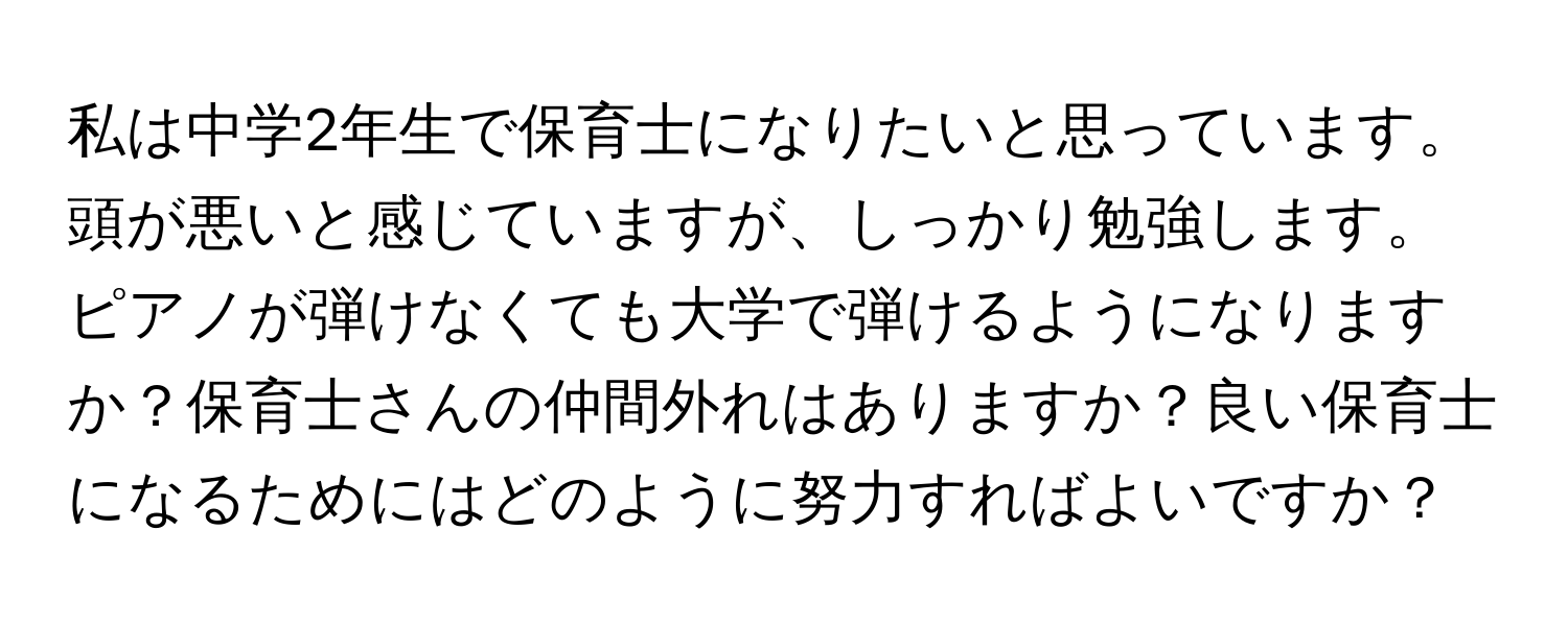 私は中学2年生で保育士になりたいと思っています。頭が悪いと感じていますが、しっかり勉強します。ピアノが弾けなくても大学で弾けるようになりますか？保育士さんの仲間外れはありますか？良い保育士になるためにはどのように努力すればよいですか？