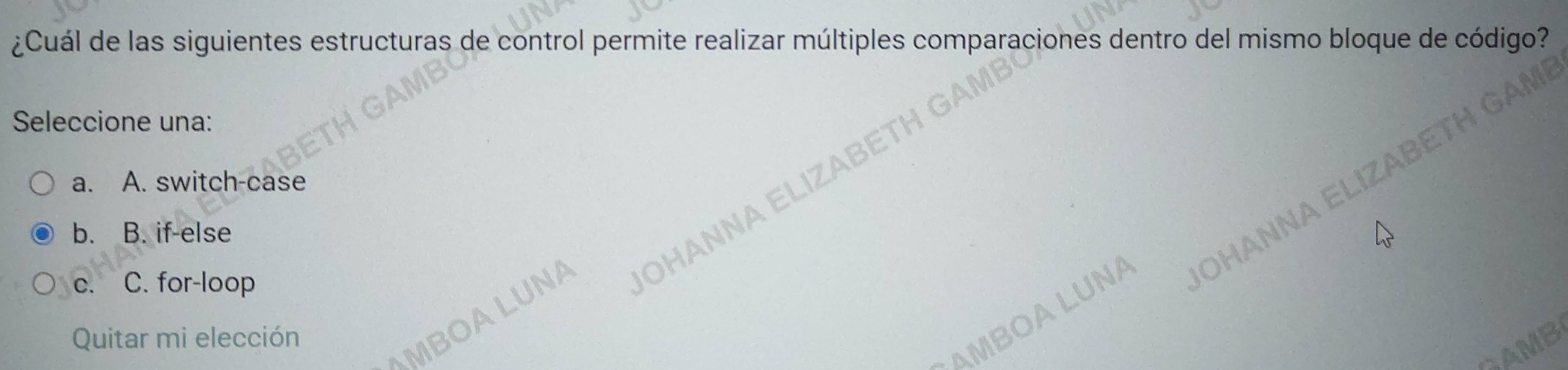 ¿Cuál de las siguientes estructuras de control permite realizar múltiples comparaciones dentro del mismo bloque de código?
Seleccione una:
a. A. switch-case
b. B. if-else
c. C. for-loop
OHANNA B
JOHANNA E
Quitar mi elección
MBOA LUNA
MBOALUNA