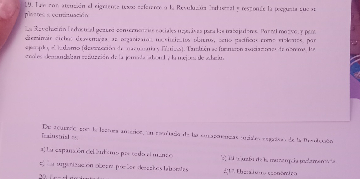 Lee con atención el siguiente texto referente a la Revolución Industrial y responde la pregunta que se
plantea a continuación:
La Revolución Industrial generó consecuencias sociales negativas para los trabajadores. Por tal motivo, y para
disminuir dichas desventajas, se organizaron movimientos obreros, tanto pacíficos como violentos, por
ejemplo, el ludismo (destrucción de maquinaria y fábricas). También se formaron asociaciones de obreros, las
cuales demandaban reducción de la jornada laboral y la mejora de salarios
De acuerdo con la lectura anterior, un resultado de las consecuencias sociales negativas de la Revolución
Industrial es:
a)La expansión del ludismo por todo el mundo b) El triunfo de la monarquía parlamentaria.
c) La organización obrera por los derechos laborales d)El liberalismo económico
20 L ee elsim