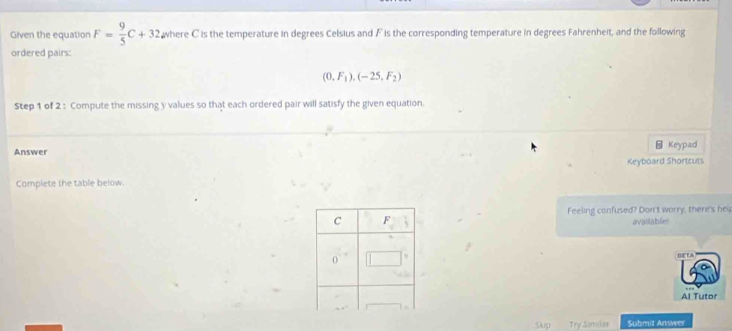 Given the equation F= 9/5 C+32 where C is the temperature in degrees Celsius and F is the corresponding temperature in degrees Fahrenheit, and the following 
ordered pairs:
(0.F_1),(-25,F_2)
Step 1 of 2 : Compute the missing y values so that each ordered pair will satisfy the given equation. 
Answer Keypad 
Complete the table below. Keyboard Shortcuts 
Feeling confused? Don't worry, there's hei 
available 
BETA 
Al Tutor 
Slup Try Similat Submit Answer