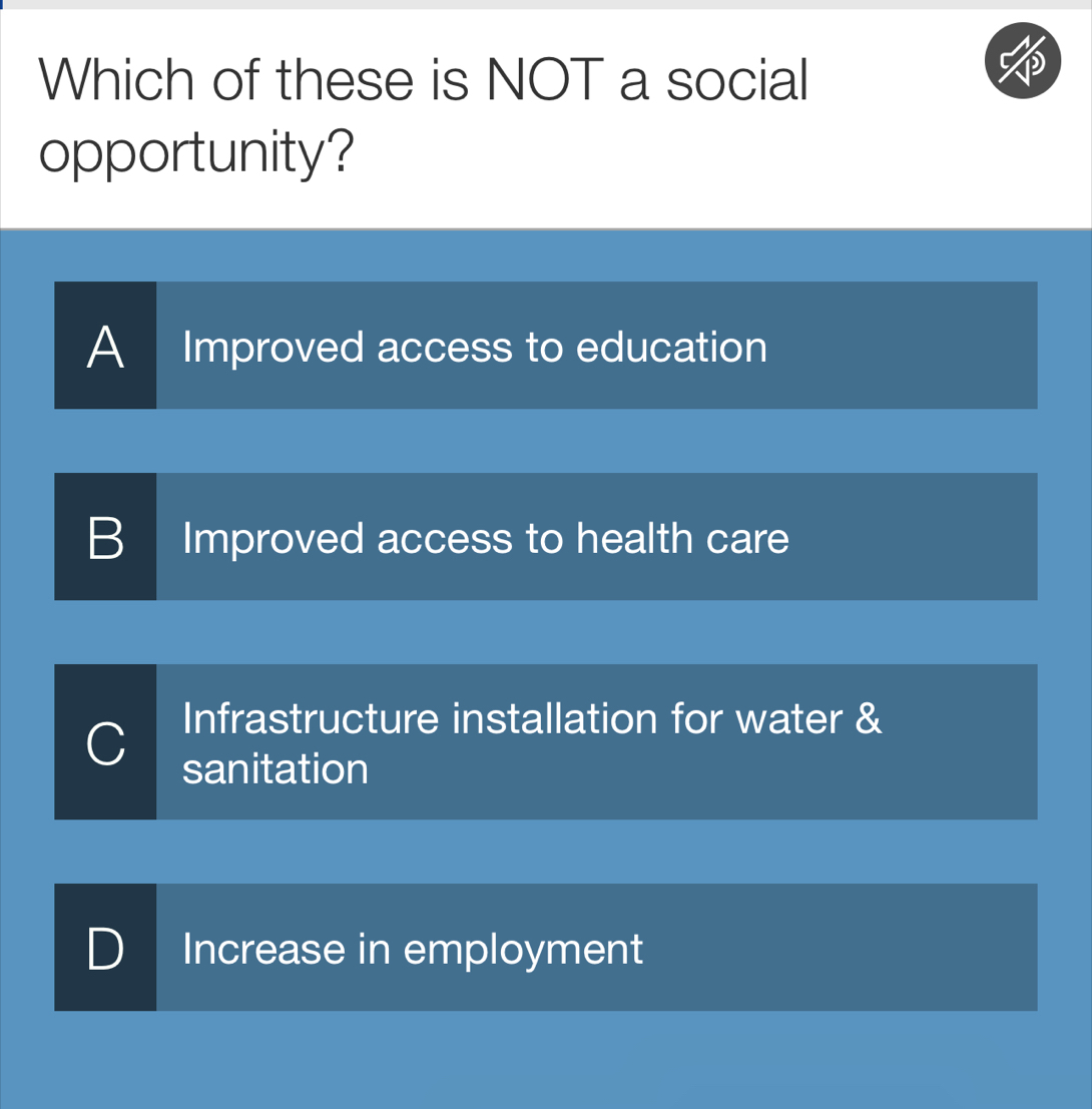 Which of these is NOT a social
opportunity?
A Improved access to education
B Improved access to health care
Infrastructure installation for water &
sanitation
D Increase in employment