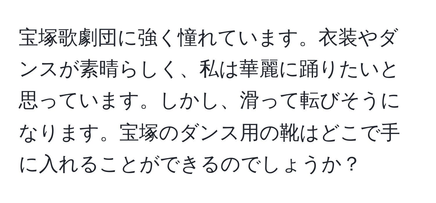 宝塚歌劇団に強く憧れています。衣装やダンスが素晴らしく、私は華麗に踊りたいと思っています。しかし、滑って転びそうになります。宝塚のダンス用の靴はどこで手に入れることができるのでしょうか？