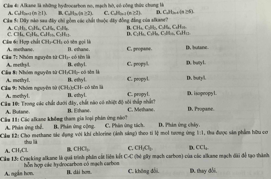 Alkane là những hyđrocarbon no, mạch hở, có công thức chung là
A. C_nH_2n+2(n≥ 1). B. C_nH_2n(n≥ 2). C. C_nH_2n-2(n≥ 2). D. C_nH_2n-6(n≥ 6).
Câu 5: Dãy nào sau đây chỉ gồm các chất thuộc dãy đồng đẳng của alkane?
A. C_2H_2,C_3H_4,C_4H_6,C_5H_8. B. CH_4,C_2H_2,C_3H_4,C_4H_10.
C. CH_4,C_2H_6,C_4H_10,C_5H_12. D. C_2H_6,C_3H_8,C_5H_10,C_6H_12.
Câu 6: Hợp chất CH_3-CH_3 có tên gọi là
A. methane. B. ethane. C. propane. D. butane.
Câu 7: Nhóm nguyên tử CH₃- có tên là
A. methyl. B. ethyl. C. propyl. D. butyl.
Câu 8: Nhóm nguyên tử CH_3CH_2 - có tên là
A. methyl. B. ethyl. C. propyl. D. butyl.
* Câu 9: Nhóm nguyên tử (CH_3) 2CH- có tên là
A. methyl. B. ethyl. C. propyl. D. isopropyl.
Câu 10: Trong các chất dưới đây, chất nào có nhiệt độ sôi thấp nhất?
A. Butane. B. Ethane. C. Methane. D. Propane.
Câu 11: Các alkane không tham gia loại phản ứng nào?
A. Phản ứng thế. B. Phản ứng cộng. C. Phản ứng tách. D. Phản ứng cháy.
Câu 12: Cho methane tác dụng với khí chlorine (ánh sáng) theo tỉ lệ mol tương ứng 1:1 , thu được sản phẩm hữu cơ
thu là
A. CH_3Cl. B. CHCl_3. C. CH_2Cl_2.
D. CCl_4.
Câu 13: Cracking alkane là quá trình phân cắt liên kết C-C (bẻ gãy mạch carbon) của các alkane mạch dài để tạo thành
hỗn hợp các hydrocarbon có mạch carbon
A. ngắn hơn. B. dài hơn. C. không đổi. D. thay đổi.