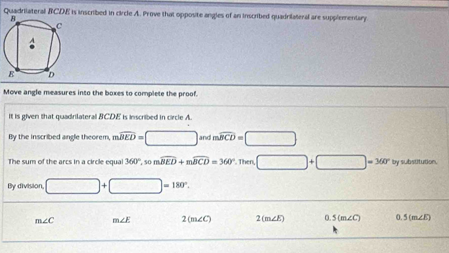 Quadriateral BCDE is inscribed in circle A. Prove that opposite angles of an inscribed quadrilateral are supplementary 
Move angle measures into the boxes to complete the proof. 
It is given that quadrilateral BCDE is inscribed in circle A. 
By the inscribed angle theorem, mwidehat BED=□ and mwidehat BCD=□
The sum of the arcs in a circle equa 360° , so mwidehat BED+mwidehat BCD=360°. Then, □ +□ =360° bysubsututior 
By division, □ +□ =180°.
m∠ C
m∠ E 2(m∠ C) 2(m∠ E) 0.5(m∠ C) 0.5(m∠ E)