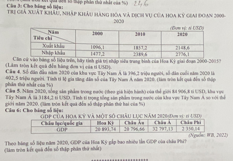 on kết quả đến số thập phần thứ nhất của %) 
Câu 3: Cho bảng số liệu: 
trị giẢ XUÁT KhÂU, nhập khÂU hÀNG hÓA và dịch vụ của hOA Kỳ gIAI đOẠn 2000 - 
2020 
Cng số liệu trên, hãy tính giá trị nhập siêu trung bình của Hoa Kỳ giai đoạn 2000 -2015? 
(Làm tròn kết quả đến hàng đơn vị của tỉ USD). 
Câu 4. Số dân đầu năm 2020 của khu vực Tây Nam Á là 396, 2 triệu người, số dân cuối năm 2020 là 
402, 5 triệu người. Tính tỉ lệ gia tăng dân số của Tây Nam Á năm 2020. (làm tròn kết quả đến số thập 
phân thứ nhất của %) 
Câu 5. Năm 2020, tổng sản phẩm trong nước (theo giá hiện hành) của thế giới 84 906,8 tỉ USD, khu vực 
Tây Nam Á là 3184,2 tỉ USD. Tính tỉ trọng tổng sản phẩm trong nước của khu vực Tây Nam Á so với thế 
giới năm 2020. (làm tròn kết quả đến số thập phân thứ hai của %) 
Câu 6: Cho bảng số liệu: 
GDP CủA HOA KỲ VÀ MộT SÓ CHÂU LỤC NÃM 2020(Đơn vị: tỉ USD) 
022) 
Theo bảng số liệu năm 2020, GDP của Hoa Kỳ gấp bao nhiêu lần GDP của châu Phi? 
(làm tròn kết quả đến số thập phân thứ nhất)