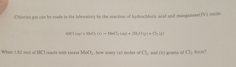 Chlorine gas can be made in the laboratory by the reaction of hydrochloric acid and manganese(IV) oxide:
4HCl(aq)+MnO_2(s)to MnCl_2(aq)+2H_2O(g)+Cl_2(g)
When 1.82 mol of HCI reacts with excess MnO_2 , how many (a) moles of Cl_2 and (b) grams of Cl_2 form?