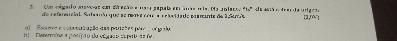 Um cágado move-se em direção a uma papaia em linha reta. No instante “t₀” ele está a 4cm da origem 
do referencial. Sabendo que se move com a velocidade constante de 0,5cm/s. (3,0V)
a) Escreve a concentração das posições para o cágado. 
b) Determina a posição do cágado depois de 6s.