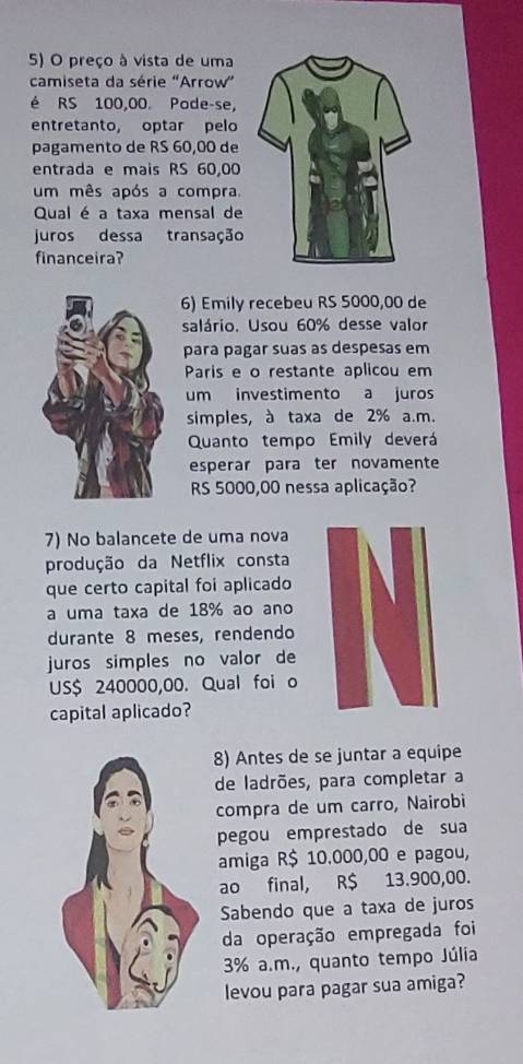 preço à vista de uma 
camiseta da série 'Arrow” 
é RS 100,00. Pode-se, 
entretanto, optar pelo 
pagamento de RS 60,00 de 
entrada e mais RS 60,00
um mês após a compra. 
Qual é a taxa mensal de 
juros dessa transação 
financeira? 
6) Emily recebeu RS 5000,00 de 
salário. Usou 60% desse valor 
para pagar suas as despesas em 
Paris e o restante aplicou em 
um investimento a juros 
simples, à taxa de 2% a.m. 
Quanto tempo Emily deverá 
esperar para ter novamente
RS 5000,00 nessa aplicação? 
7) No balancete de uma nova 
produção da Netflix consta 
que certo capital foi aplicado 
a uma taxa de 18% ao ano 
durante 8 meses, rendendo 
juros simples no valor de 
US $ 240000,00. Qual foi o 
capital aplicado? 
8) Antes de se juntar a equipe 
de ladrões, para completar a 
compra de um carro, Nairobi 
pegou emprestado de sua 
amiga R$ 10.000,00 e pagou, 
ao final, R$ 13.900,00. 
Sabendo que a taxa de juros 
da operação empregada foi
3% a.m., quanto tempo Júlia 
levou para pagar sua amiga?