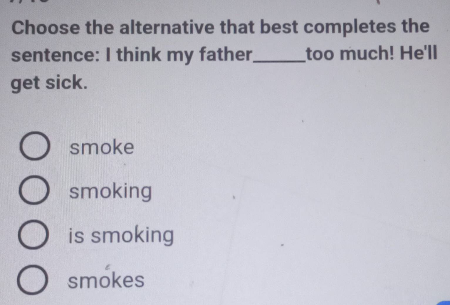 Choose the alternative that best completes the
sentence: I think my father_ too much! He'll
get sick.
smoke
smoking
is smoking
smokes